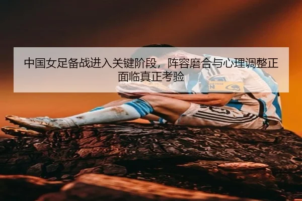 中国女足备战进入关键阶段，阵容磨合与心理调整正面临真正考验 - jiuyou